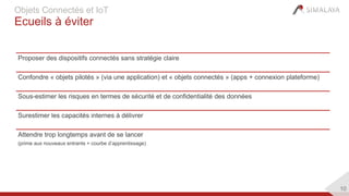 10
Objets Connectés et IoT
Ecueils à éviter
Proposer des dispositifs connectés sans stratégie claire
Confondre « objets pilotés » (via une application) et « objets connectés » (apps + connexion plateforme)
Sous-estimer les risques en termes de sécurité et de confidentialité des données
Surestimer les capacités internes à délivrer
Attendre trop longtemps avant de se lancer
(prime aux nouveaux entrants + courbe d’apprentissage)
 