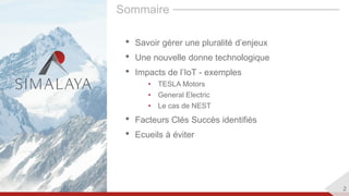 2
Sommaire
• Savoir gérer une pluralité d’enjeux
• Une nouvelle donne technologique
• Impacts de l’IoT - exemples
• TESLA Motors
• General Electric
• Le cas de NEST
• Facteurs Clés Succès identifiés
• Ecueils à éviter
 