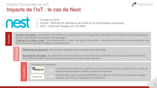 8
Objets Connectés et IoT
Impacts de l’IoT : le cas de Nest
 Fondée en 2010
 Activité : fabricant de détecteurs de fumée et de thermostats numériques
 2014 : rachat par Google pour $3.2Mds
Business
Création de valeur : numérisation du contrôle de la température dans le logement, permettant une meilleure efficacité énergétique
et donc une réduction de la facture des ménages
Capture de la valeur créée: thermostats vendus 3x plus cher que la concurrence + rémunération sur les économies générées chez
les fournisseurs d’énergie (modèle à la performance)
Technologie
Ecosystème
Exemples de partenariat :
Plateforme propriétaire : les données collectées sont envoyées sur le cloud Nest
Sécurité des données : les applications et thermostats du constructeur sont connectés au service cloud Nest par le biais
d'un chiffrement AES 128 bits et du protocole TLS (Transport Layer Security)
Le cloud Nest est relié aux systèmes avancés de Whirlpool pour programmer les cycles de
lavage et de séchage en heures creuses des machines
Nest travaille avec la société JAWBONE pour détecter le réveil d’une personne et ajuster
de façon dynamique la température du logement
 