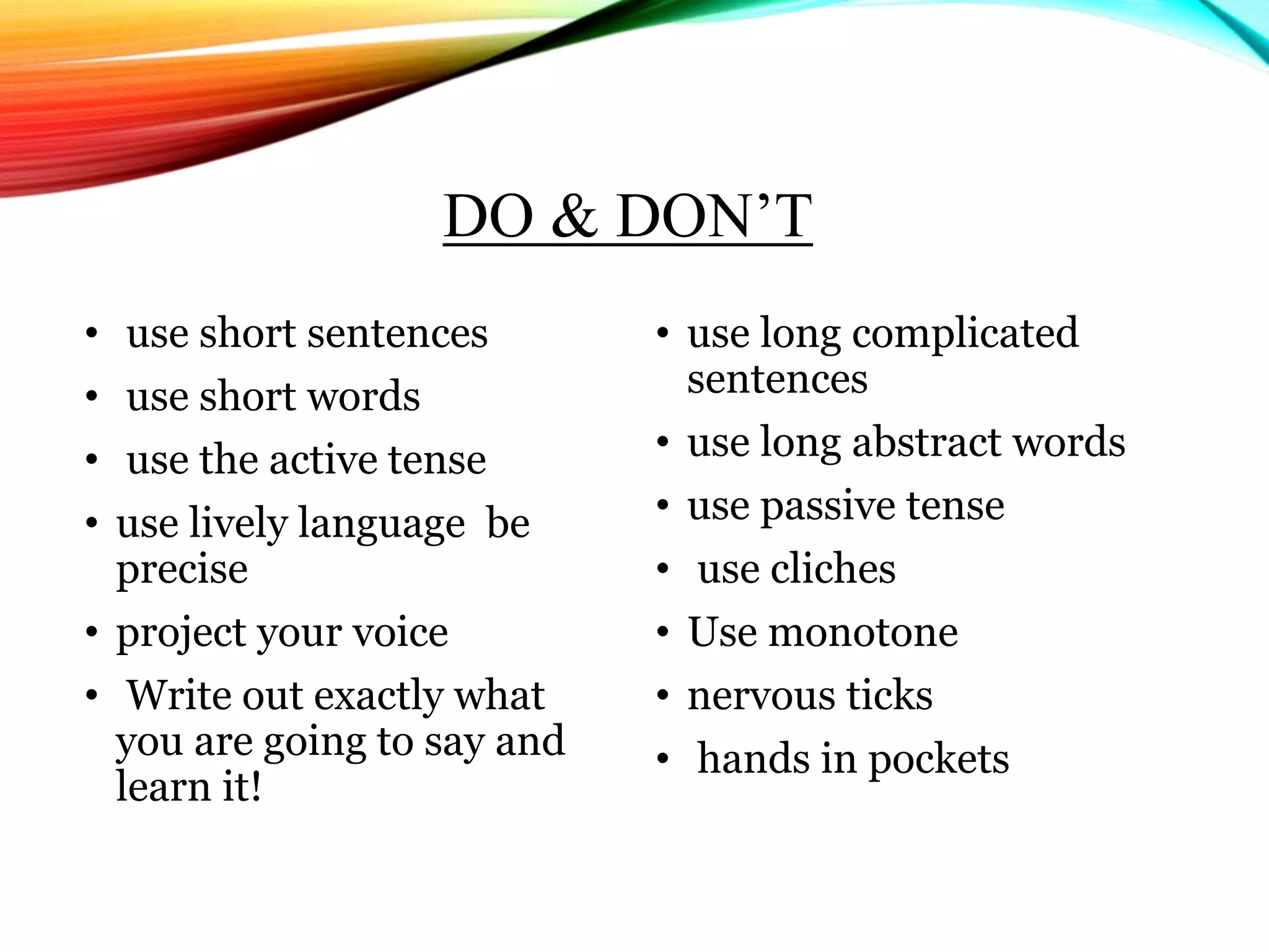 DO & DON’T
• use short sentences
• use short words
• use the active tense
• use lively language be
precise
• project your voice
• Write out exactly what
you are going to say and
learn it!
• use long complicated
sentences
• use long abstract words
• use passive tense
• use cliches
• Use monotone
• nervous ticks
• hands in pockets
 
