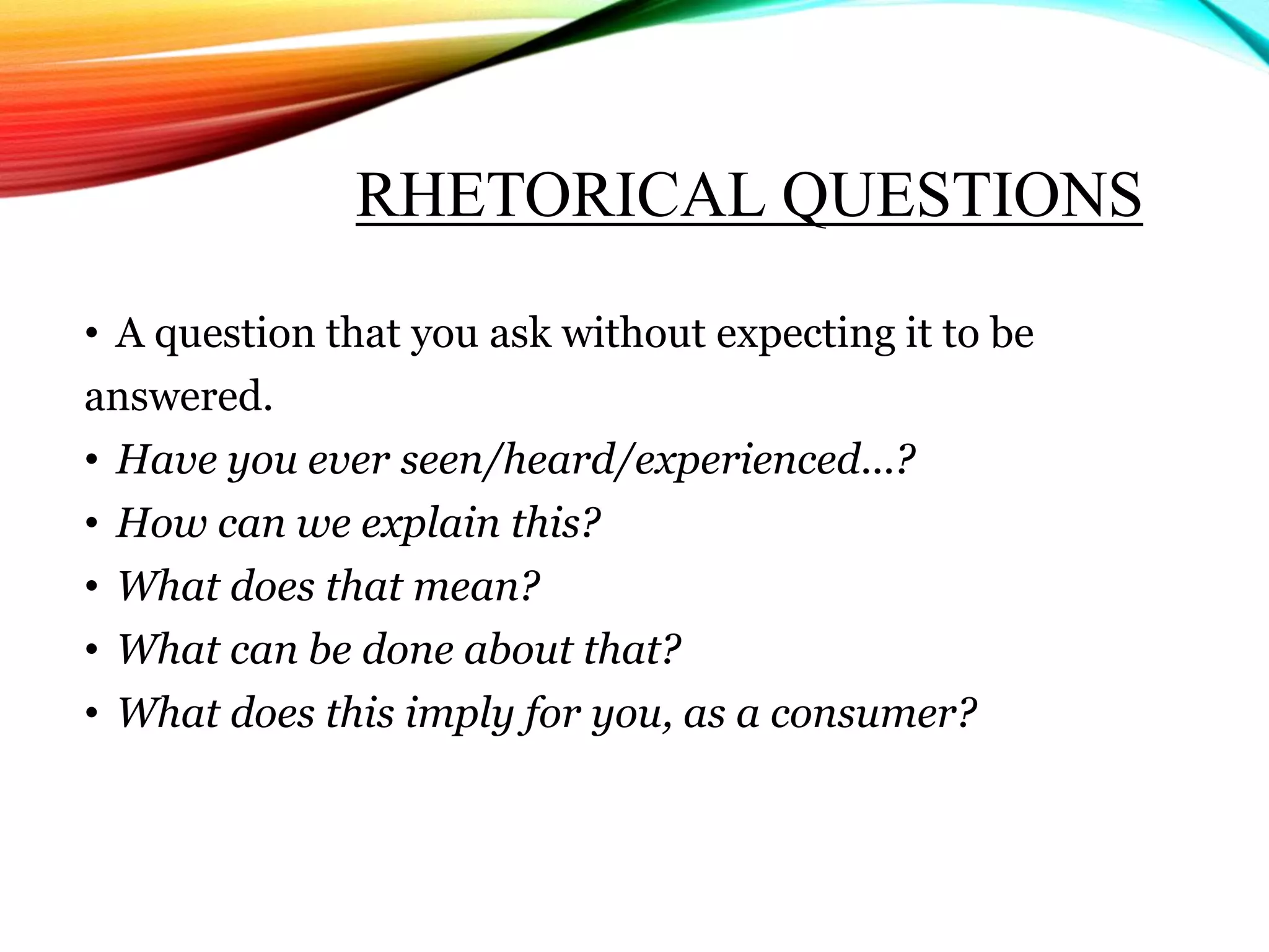 RHETORICAL QUESTIONS
• A question that you ask without expecting it to be
answered.
• Have you ever seen/heard/experienced...?
• How can we explain this?
• What does that mean?
• What can be done about that?
• What does this imply for you, as a consumer?
 