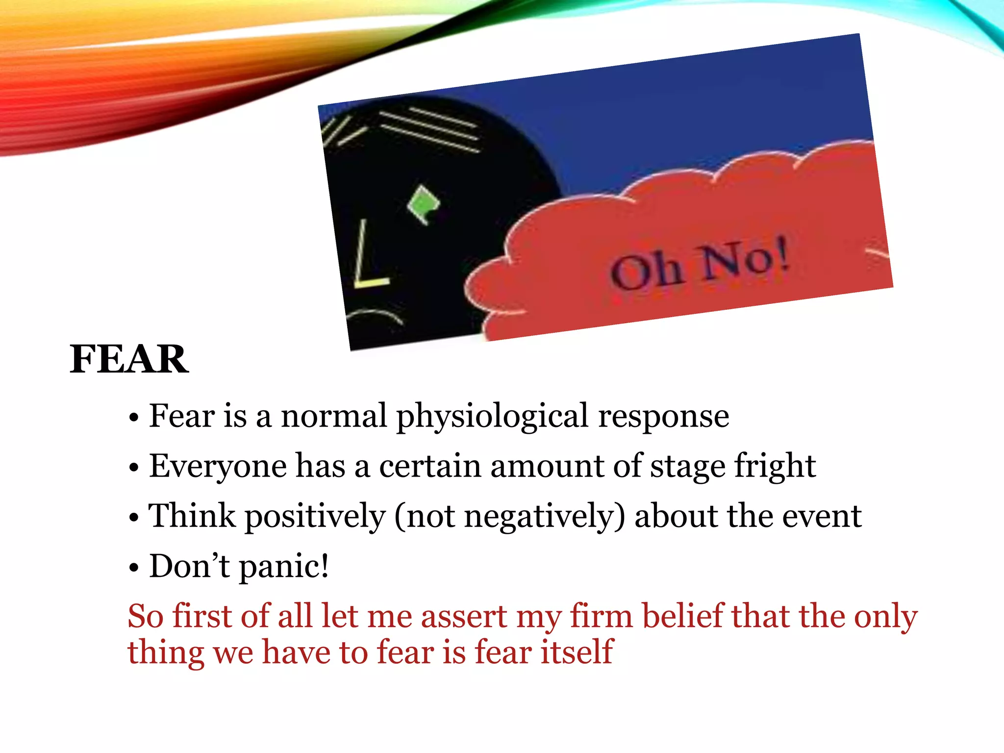FEAR
• Fear is a normal physiological response
• Everyone has a certain amount of stage fright
• Think positively (not negatively) about the event
• Don’t panic!
So first of all let me assert my firm belief that the only
thing we have to fear is fear itself
 