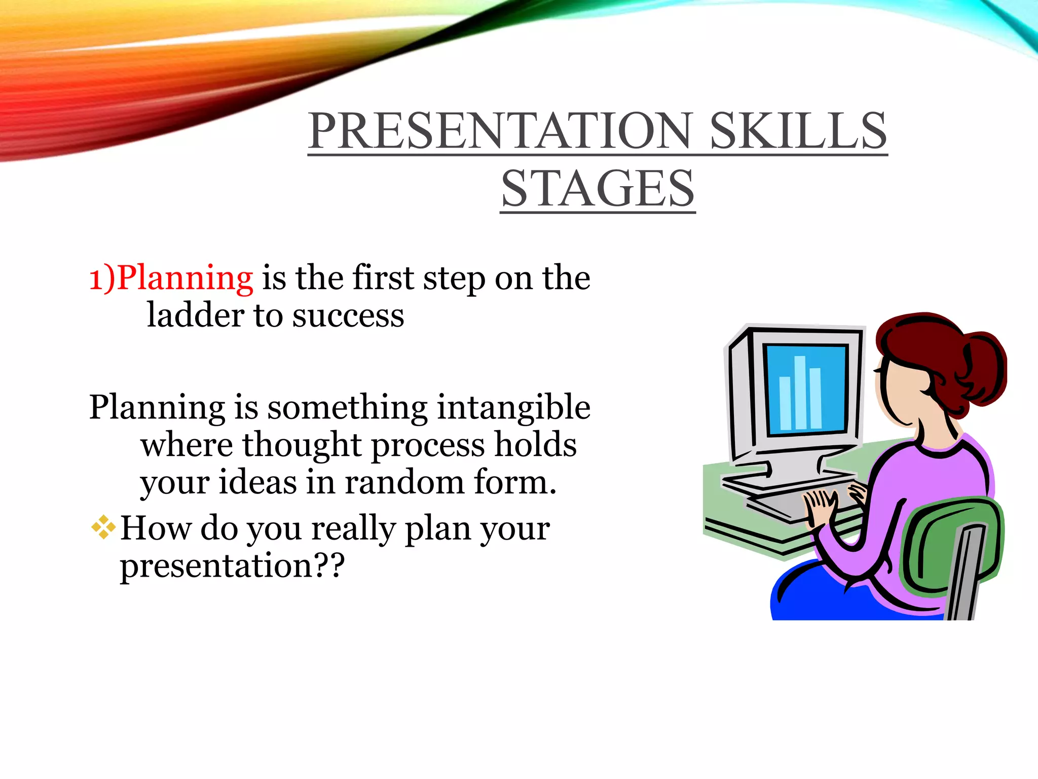 PRESENTATION SKILLS
STAGES
1)Planning is the first step on the
ladder to success
Planning is something intangible
where thought process holds
your ideas in random form.
How do you really plan your
presentation??
 