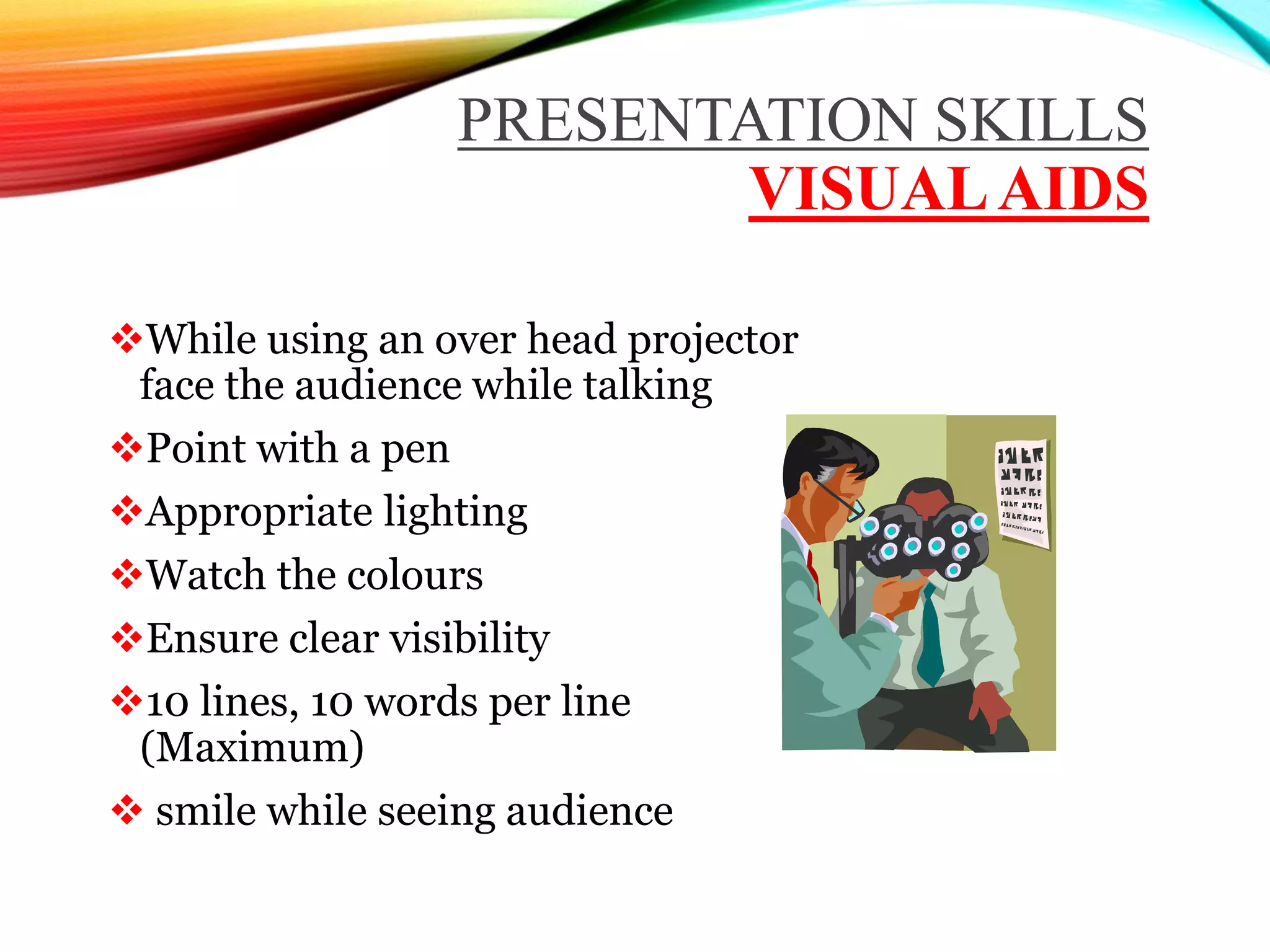 PRESENTATION SKILLS
VISUALAIDS
While using an over head projector
face the audience while talking
Point with a pen
Appropriate lighting
Watch the colours
Ensure clear visibility
10 lines, 10 words per line
(Maximum)
 smile while seeing audience
 