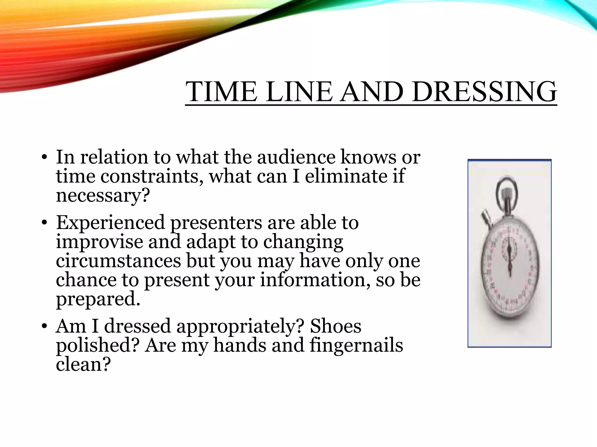 TIME LINE AND DRESSING
• In relation to what the audience knows or
time constraints, what can I eliminate if
necessary?
• Experienced presenters are able to
improvise and adapt to changing
circumstances but you may have only one
chance to present your information, so be
prepared.
• Am I dressed appropriately? Shoes
polished? Are my hands and fingernails
clean?
 