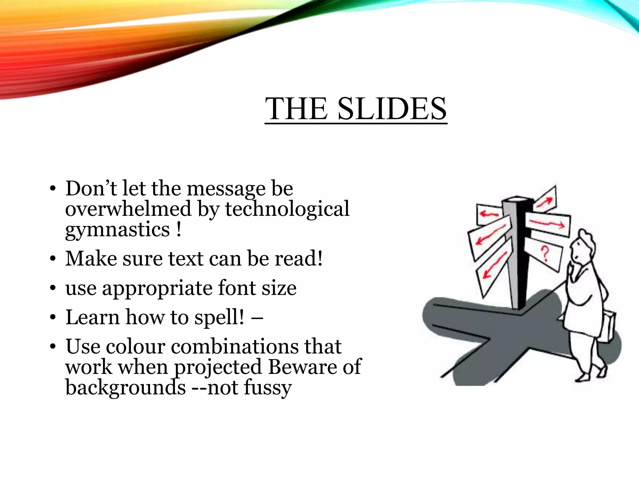 THE SLIDES
• Don’t let the message be
overwhelmed by technological
gymnastics !
• Make sure text can be read!
• use appropriate font size
• Learn how to spell! –
• Use colour combinations that
work when projected Beware of
backgrounds --not fussy
 