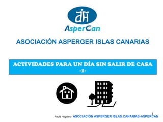 ASOCIACIÓN ASPERGER ISLAS CANARIAS


ACTIVIDADES PARA UN DÍA SIN SALIR DE CASA
                  -1-




                                                                      1
            Paula Nogales - ASOCIACIÓN   ASPERGER ISLAS CANARIAS-ASPERCAN
 