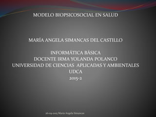 MODELO BIOPSICOSOCIAL EN SALUD
MARÍA ANGELA SIMANCAS DEL CASTILLO
INFORMÁTICA BÁSICA
DOCENTE IRMA YOLANDA POLANCO
UNIVERSIDAD DE CIENCIAS APLICADAS Y AMBIENTALES
UDCA
2015-2
26-09-2015 María Angela Simancas
 