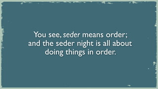 You see, seder means order;
and the seder night is all about
     doing things in order.
 