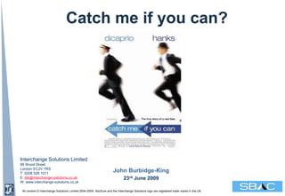 Catch me if you can?




 Interchange Solutions Limited
 88 Wood Street
 London EC2V 7RS
 T: 0208 528 1011
                                                                      John Burbidge-King
 E: jbk@interchange-solutions.co.uk                                           23rd June 2009
 W: www.interchange-solutions.co.uk

  All content © Interchange Solutions Limited 2004-2009. AbcSure and the Interchange Solutions logo are registered trade marks in the UK.
© Interchange Solutions Limited 2007
 