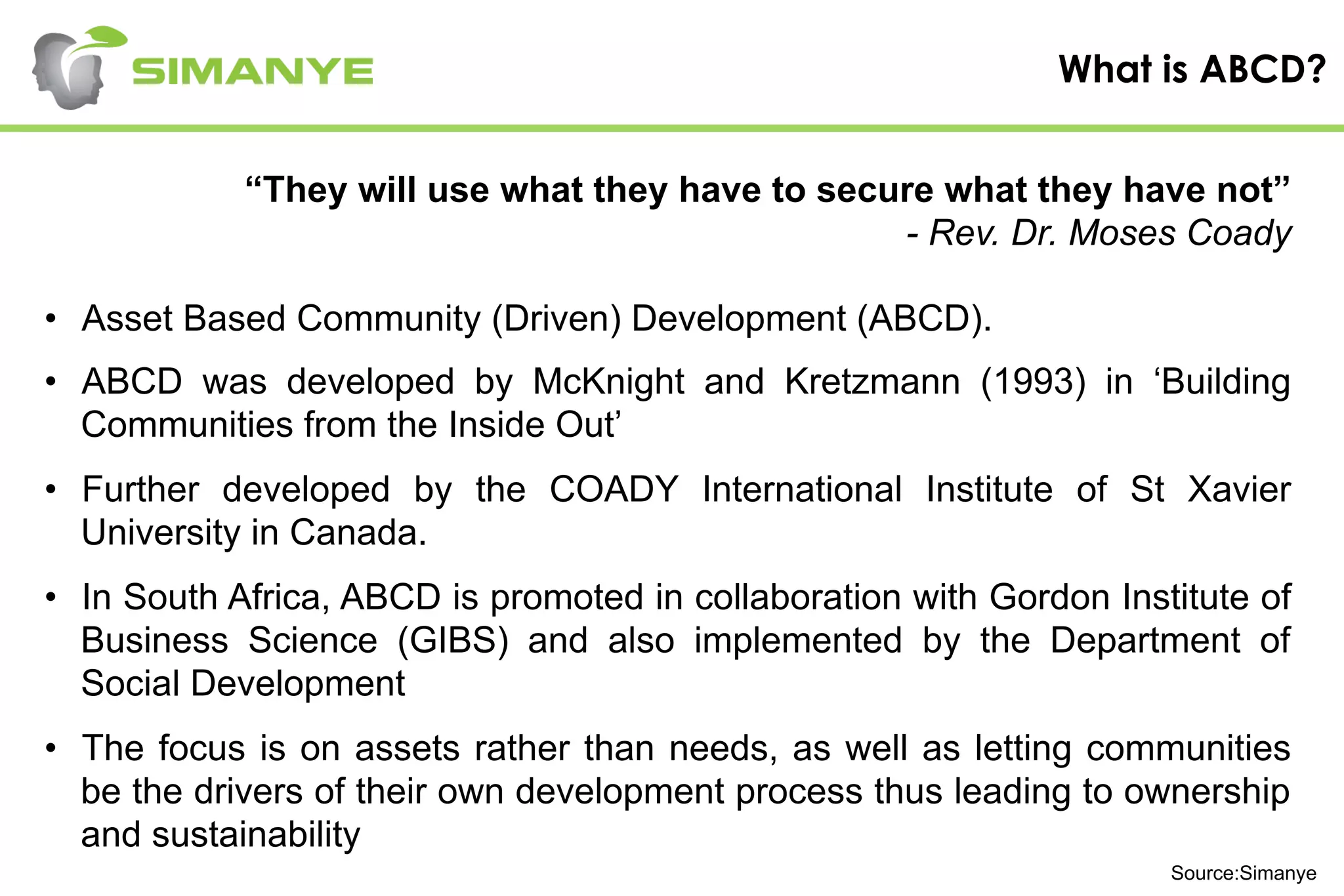 What is ABCD?
“They will use what they have to secure what they have not”
- Rev. Dr. Moses Coady
•  Asset Based Community (Driven) Development (ABCD).
•  ABCD was developed by McKnight and Kretzmann (1993) in ‘Building
Communities from the Inside Out’
•  Further developed by the COADY International Institute of St Xavier
University in Canada.
•  In South Africa, ABCD is promoted in collaboration with Gordon Institute of
Business Science (GIBS) and also implemented by the Department of
Social Development
•  The focus is on assets rather than needs, as well as letting communities
be the drivers of their own development process thus leading to ownership
and sustainability
Source:Simanye
 