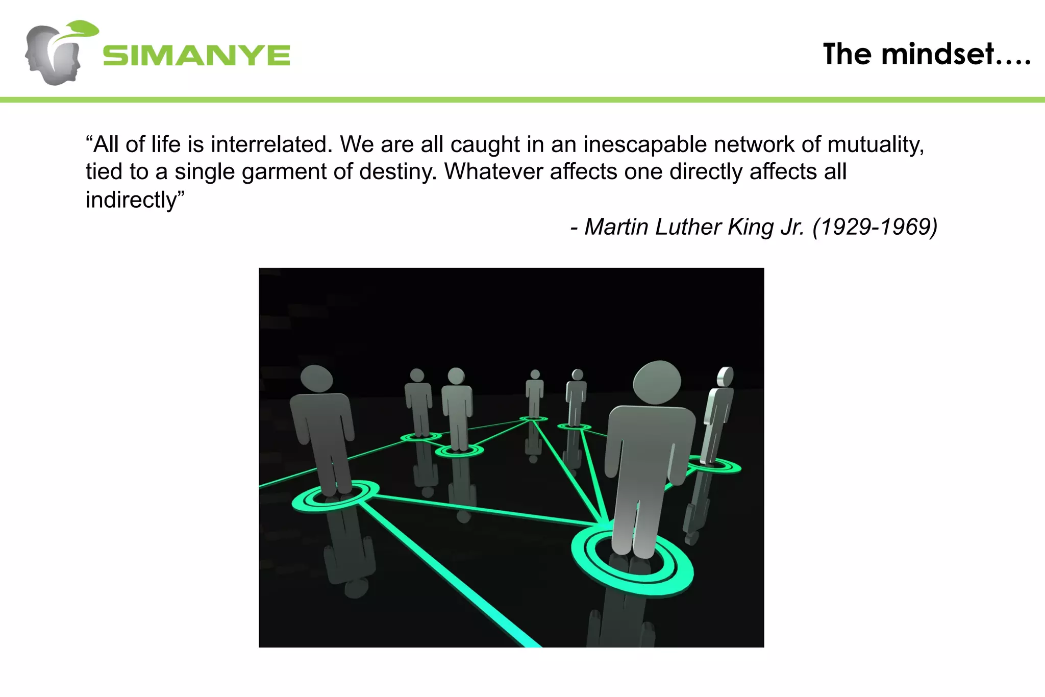 The mindset….
“All of life is interrelated. We are all caught in an inescapable network of mutuality,
tied to a single garment of destiny. Whatever affects one directly affects all
indirectly”
- Martin Luther King Jr. (1929-1969)
 