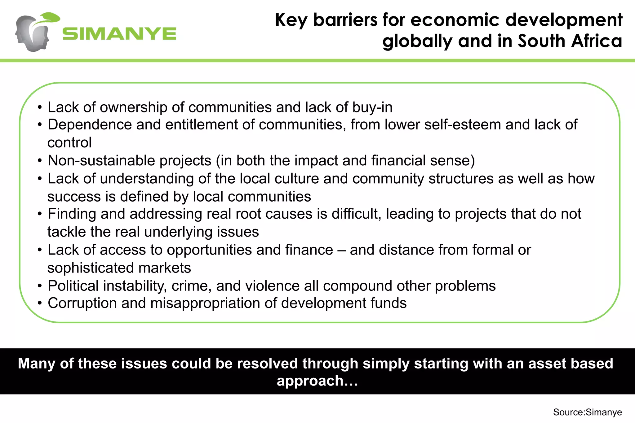 Key barriers for economic development
globally and in South Africa
Many of these issues could be resolved through simply starting with an asset based
approach…
•  Lack of ownership of communities and lack of buy-in
•  Dependence and entitlement of communities, from lower self-esteem and lack of
control
•  Non-sustainable projects (in both the impact and financial sense)
•  Lack of understanding of the local culture and community structures as well as how
success is defined by local communities
•  Finding and addressing real root causes is difficult, leading to projects that do not
tackle the real underlying issues
•  Lack of access to opportunities and finance – and distance from formal or
sophisticated markets
•  Political instability, crime, and violence all compound other problems
•  Corruption and misappropriation of development funds
Source:Simanye
 