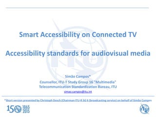 Smart Accessibility on Connected TV
Accessibility standards for audiovisual media
Simão Campos*
Counsellor, ITU-T Study Group 16 "Multimedia"
Telecommunication Standardization Bureau, ITU
simao.campos@itu.int
----------------------------------------------------------------------------------------------------------------------------------------------------------------------
*Short version presented by Christoph Dosch (Chairman ITU-R SG 6 (broadcasting service) on behalf of Simão Campos
 