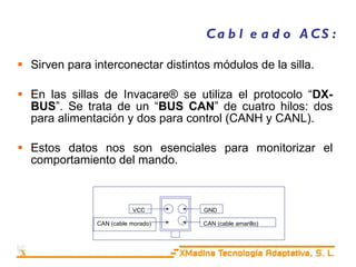 Cableado ACS: Sirven para interconectar distintos módulos de la silla. En las sillas de Invacare® se utiliza el protocolo “ DX-BUS ”.  Se trata de un “ BUS CAN ” de cuatro hilos: dos para alimentación y dos para control (CANH y CANL). Estos datos nos son esenciales para monitorizar el comportamiento del mando. CAN (cable amarillo) GND VCC CAN (cable morado) 