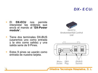 DX-ECU: El  DX-ECU  nos permite interpretar las órdenes que envía el mando al “ DX-Power module ”. Tiene dos terminales DX-BUS (usaremos uno como entrada y la otra como salida) y una salida serie de 9 Pines. Estos 9 pines se usarán como entrada de nuestra tarjeta. 