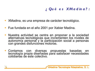 ¿Qué es XMadina?: XMadina, es una empresa de carácter tecnológico. Fue fundada en el año 2001 por Xabier Madina. Nuestra actividad se centra en proponer a la sociedad alternativas tecnológicas que incrementen los niveles de autonomía personal y la participación social a personas con grandes disfunciones motoras. Contamos con diversas propuestas basadas en tecnología propia diseñadas para satisfacer necesidades cotidianas de este colectivo. 
