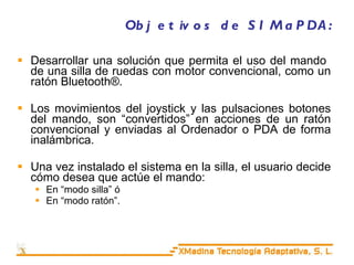 Objetivos de SIMaPDA: Desarrollar una solución que permita el uso del mando  de una silla de ruedas con motor convencional, como un ratón Bluetooth®. Los movimientos del joystick y las pulsaciones botones del mando, son “convertidos” en acciones de un ratón convencional y enviadas al Ordenador o PDA de forma inalámbrica. Una vez instalado el sistema en la silla, el usuario decide cómo desea que actúe el mando: En “modo silla” ó  En “modo ratón”.  