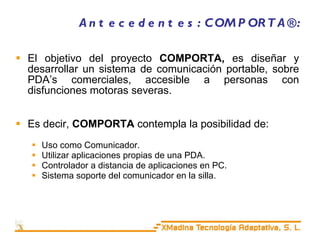 Antecedentes: COMPORTA®: El objetivo del proyecto  COMPORTA,  es diseñar y desarrollar un sistema de comunicación portable, sobre PDA’s comerciales, accesible a personas con disfunciones motoras severas. Es decir,  COMPORTA  contempla la posibilidad de: Uso como Comunicador. Utilizar aplicaciones propias de una PDA. Controlador a distancia de aplicaciones en PC. Sistema soporte del comunicador en la silla. 