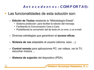 Antecedentes: COMPORTA®: Las funcionalidades de esta solución son: Edición de Textos  mediante la “Metodología Etsedi”. Sistema predicción: para facilitar la edición del mensaje. Facilitando la Comunicación Cara a Cara. Posibilitando la conversión del de texto en un sms, o un e-mail. Diversas estrategias que garanticen el  acceso eficaz . Síntesis de voz  adaptable al usuario (idioma, sexo ...). Control remoto  para aplicaciones PC: ver videos, ver la TV, escuchar música ... Sistema de sujeción  del dispositivo (PDA). 