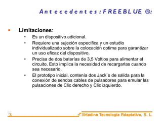 Antecedentes: FREEBLUE ®: Limitaciones : Es un dispositivo adicional. Requiere una sujeción especifica y un estudio individualizado sobre la colocación optima para garantizar un uso eficaz del dispositivo.  Precisa de dos baterías de 3,5 Voltios para alimentar el circuito. Esto implica la necesidad de recargarlas cuando sea necesario. El prototipo inicial, contenía dos Jack`s de salida para la conexión de sendos cables de pulsadores para emular las pulsaciones de Clic derecho y Clic izquierdo. 