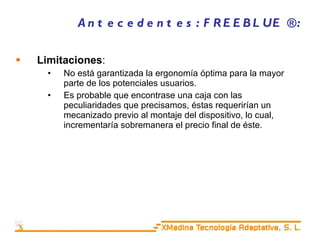 Antecedentes: FREEBLUE ®: Limitaciones : No está garantizada la ergonomía óptima para la mayor parte de los potenciales usuarios. Es probable que encontrase una caja con las peculiaridades que precisamos, éstas requerirían un mecanizado previo al montaje del dispositivo, lo cual, incrementaría sobremanera el precio final de éste. 