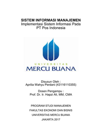 SISTEM INFORMASI MANAJEMEN
Implementasi Sistem Informasi Pada
PT Pos Indonesia
Disusun Oleh :
Aprilia Wahyu Perdani (43116110355)
Dosen Pengampu :
Prof. Dr. Ir. Hapzi Ali, MM, CMA
PROGRAM STUDI MANAJEMEN
FAKULTAS EKONOMI DAN BISNIS
UNIVERSITAS MERCU BUANA
JAKARTA 2017
 