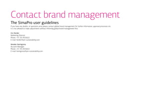 Contact brand management
The SimaPro user guidelines
If you have any doubts, or questions arise please contact global brand management for further information, approval processes etc.
It is not allowed to make adjustments without informing global brand management first.

Iris Herder
Marketing Director
Phone: +31-33-4555022
E-mail: herder@pre-sustainability.com

Anneke Haringsma
Account Manager
Phone: +31-33-4555022
E-mail: haringsma@pre-sustainability.com
 