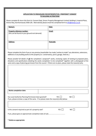 APPLICATION TO FREEHOLDER FOR RETROSPECTIVE / PROPOSED* CONSENT
TO BUILDING ALTERATIONS
Please complete & return this form to: Consent Dept, Simarc Property Management Limited, Building 4, Imperial Place,
Elstree Way, Borehamwood, WD6 1JN. Alternatively please email the completed form to info@simarc.co.uk.
Name/s: Date:
Property reference number:
(this can be found on your ground rent demand)
Email:
Address: Postcode:
Please complete this form if you or any previous leaseholder has made / wishes to make* any alterations, extensions,
additions or any building works to the property (i.e. conservatory, porch, garage, shed etc.)
Please provide full details of all the completed / proposed* works, enclosing copies of existing & proposed plans,
elevations and specifications detailing the works completed / to be completed* together with a photograph of the
same and a copy of planning permission from the council. If there are no plans, please state the reason(s) why:
Works completion date:
Has Local Authority Planning Permission been granted? YES NO
If yes, please enclose a copy of the same. If no please state the reason(s) why below:
Is this consent required as part of a property sale? YES NO
If yes, please give an approximate completion date of sale......................................
* Delete as appropriate
 