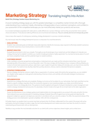 Marketing Strategy Translating Insights Into Action
Keith Flint, Strategy, Sudden Impact Marketing, Inc.
A sound marketing strategy equips you with the greatest advantage in a competitive market. Armed with a thorough
understanding of your customers’ needs, informed by a full appreciation of your customers’ perceptions, and confident in
your assessment of the competitive landscape, you can more effectively market your products and services.
In a crowded marketplace populated with viable options, subtle differences in product offerings—and how they are presented—drive customer
choice and selection. Those decision-altering differences are not achieved serendipitously. They are carefully planned and strategically guided.
Like so many other aspects of contemporary marketing, strategy development is a process-oriented undertaking.
At a macroscopic level, the strategy development process is composed of six essential elements:
•	 Goal setting
	 Establish clear, attainable goals and delineate measurable objectives. Identify the necessary steps required to effectively establish a presence 		
	 and maintain awareness of your brand, product, or service within its market.
•	 Market Analysis
	 Evaluate the environment in which you compete. Thoroughly survey the landscape of your market and use that intelligence to help plan your 		
	 strategy. One key fact to establish is whether your market is broadly generalized or highly segmented. You must also be keenly aware of current 		
	 and future competitive threats, and their potential impact on market conditions.
• 	 Customer Insight
	 Listen carefully to consumer perspectives and perceptions. Understand end-user needs and the motivations behind them. Learn the most 		
	 desirable benefits of the products or services they prefer—even if this does not align with the features of your company’s offering. Whether you 		
	 conduct a formal needs assessment, poll your sales team, or gain insights through direct dialog with everyday users, you have to know what the 		
	 customer wants. You need to know why they make their purchase decisions. And you need to understand the barriers to adoption.
• 	 Strategy Formulation
	 Devise a strategy informed by customer insights. Gain an appreciation of customer needs. Informed by their perspectives, you can establish 		
	 your eligible market, apply your newly gained understanding of decision drivers, and carefully craft actionable strategies to achieve your
	 designated goals.
•	 Implementation
	 Implement your strategy effectively and completely. Strategy must serve as the foundation for your tactical plan. Each tactic identified must be 		
	 linked to a specific strategic imperative. Given the constraints imposed on most marketing budgets, you simply cannot afford tactical
	 executions that are not strategically driven. This guidance should be applied to all aspects of program development, project management, and 		
	 creative campaign development and execution. It is absolutely critical to include a thorough roll-out of each tactic to the sales organization.
•	 Critical Evaluation
	 Assess the effectiveness of your strategic guidance and implementation at a time appropriate to your product’s life cycle, and within the time		
	 frame relevant to your promotional project or marketing campaign. Evaluate these efforts against your primary goals and objectives. Be
	 prepared to adapt your approach and adjust your execution in accordance with your outcomes analysis. Too often, the assessment phase of the 		
	 strategy process is de-emphasized or ignored completely—often with dire consequences.
At Sudden Impact, our greatest client successes have been achieved when the SI team collaborated from the outset of the project with active
participation during the strategy formulation stage. Our best tactical development and creative executions have been the result of a common
understanding and shared vision with our client partners.
Needless to say, we attain the most desirable outcomes for our clients with common objectives, shared insights, and a unified vision.
653 mccorkle blvd. | suite j | westerville, OH 43082 | info@simarketing.net | 888-468-3393 | www.simarketing.net
 