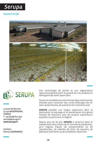 Contact :
Pierre LENORMAND
stand CT B 133
5 route de Rennes
22 230 MERDRIGNAC
FRANCE
T. +33 (0)296 674 350
serupa@serupa.fr
www.serupa.fr
Une technologie de pointe et une organisation
rigoureuse garantissent la qualité de nos produits et
témoignent de notre savoir-faire.
Toutes les compétences sont réunies dans notre bureau
d’études pour concevoir des unités d’élevage clés en
main performantes, de qualité et d’un entretien aisé.
SERUPA possède une longue expérience dans la
fabrication, le montage et la coordination d’un grand
nombre de chantiers, avec ses propres superviseurs
qualifiés, en particulier en Algérie.
Depuis plus de 40 ans, SERUPA a construit dans le
monde entier des milliers de m² d’unités de production,
qu’il s’agisse d’œufs -de consommation ou de
reproduction-, de volailles de chair, de couvoirs, de
fabriques d’aliments ou de complexes industriels.
10
Serupa
 