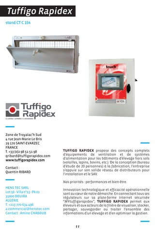 stand CT C 154
TUFFIGO RAPIDEX propose des concepts complets
d'équipements de ventilation et de systèmes
d’alimentation pour les bâtiments d’élevage hors sols
(volailles, lapins, bovins, etc.). De la conception (bureau
d'étude de 20 personnes) à la fabrication, l’entreprise
s’appuie sur son solide réseau de distributeurs pour
l'installation et le SAV.
Nos priorités : performances et bien-être.
Innovation technologique et efficacité opérationnelle
sont au cœur de notre démarche. En connectant tous ses
régulateurs sur sa plate-forme Internet sécurisée
“MYtuffigorapidex”, TUFFIGO RAPIDEX permet aux
éleveurs et aux acteurs de la filière de visualiser, stocker,
partager, sauvegarder ou traiter l’ensemble des
informations d’un élevage et d’en optimiser la gestion.
11
Tuffigo Rapidex
Contact :
Quentin RIBARD
Zone de Troyalac’h Sud
4 rue Jean-Marie Le Bris
29 170 SAINT-EVARZEC
FRANCE
T. +33 (0)2 98 51 51 98
qribard@tuffigorapidex.com
www.tuffigorapidex.com
HENS TEC SARL
Lot 56 - Villa n°13 - Pk 01
35000 BOUIRA
ALGéRIE
T. +213 770 634 496
a.commercial@henstec.com
Contact : Amine CHABOUB
 