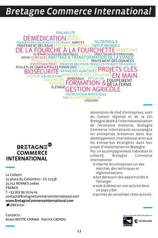 13
Association de chef d’entreprises, outil
du Conseil régional et de la CCI
Bretagne dédié à l’internationalisation
de l’économie bretonne, Bretagne
Commerce International accompagne
les entreprises bretonnes dans leur
développement international ainsi que
les entreprises étrangères dans leur
projet d’implantation en Bretagne.
Par un accompagnement individuel et
collectif, Bretagne Commerce
International :
E informe les entreprises sur des
marchés, des techniques et
réglementations
E fait découvrir des opportunités à
l’étranger
E aide à démarrer une activité dans
un pays cible
E permet de consolider cette activité.
Bretagne Commerce International
Contacts :
Anaïs MOTTE-CHRIKA - Patrick CADIOU
Le Colbert
35 place du Colombier - CS 71238
35 012 RENNES cedex
FRANCE
T. +33 (0)2 99 25 04 04
contact@BretagneCommerceInternational.com
www.BretagneCommerceInternational.com
@BCInter
 