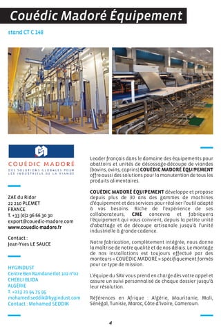 Contact :
Jean-Yves LE SAUCE
stand CT C 148
ZAE du Ridor
22 210 PLEMET
FRANCE
T. +33 (0)2 96 66 30 30
export@couedic-madore.com
www.couedic-madore.fr
Leader français dans le domaine des équipements pour
abattoirs et unités de désossage-découpe de viandes
(bovins, ovins, caprins) COUÉDIC MADORÉ ÉQUIPEMENT
offre aussi des solutions pour la manutention de tous les
produits alimentaires.
COUÉDIC MADORÉ ÉQUIPEMENT développe et propose
depuis plus de 30 ans des gammes de machines
d’équipement et des services pour réaliser l’outil adapté
à vos besoins. Riche de l’expérience de ses
collaborateurs, CME concevra et fabriquera
l’équipement qui vous convient, depuis la petite unité
d’abattage et de découpe artisanale jusqu’à l’unité
industrielle à grande cadence.
Notre fabrication, complètement intégrée, nous donne
la maîtrise de notre qualité et de nos délais. Le montage
de nos installations est toujours effectué par des
monteurs « COUÉDIC MADORÉ » spécifiquement formés
pour ce type de mission.
L’équipe du SAV vous prend en charge dès votre appel et
assure un suivi personnalisé de chaque dossier jusqu’à
leur résolution.
Références en Afrique : Algérie, Mauritanie, Mali,
Sénégal, Tunisie, Maroc, Côte d’Ivoire, Cameroun.
4
Couédic Madoré Équipement
HYGINDUST
Centre Ben Ramdane Ilot 102 n°02
CHEBLI BLIDA
ALGéRIE
T. +213 21 94 75 95
mohamed.seddik@hygindust.com
Contact : Mohamed SEDDIK
 