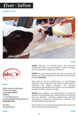 Contact :
Arnaud COLLET
stand CT C 144
19 bis rue de la Libération
St Brice en Coglès
35 460 MAEN ROCH
FRANCE
T. +33 (0)2 99 18 52 52
arnaud.collet@armor-proteines.fr
www.elvor.com
ELVOR fabrique et commercialise des aliments
d’allaitement pour jeunes animaux : veaux d'élevage,
veaux de boucherie, agneaux, chevreaux...
ELVOR est une marque basée au cœur du bassin de
production laitière française et filiale du groupe laitier
français Savencia.
Avec plus de 50 ans d’expérience en technologies
laitières, elle est devenue une marque leader dans la
nutrition des jeunes animaux. Les aliments
d'allaitement permettent de remplacer ou de compléter
le lait de la mère jusqu'au sevrage.
ELVOR vous propose une large gamme de produits
adaptés à la physiologie de chaque espèce qui répond à
tous les besoins : sérénité, performance technico
économique, aliments d’allaitement adaptés aux
conditions d’élevage difficiles...
Nous mettons notre savoir-faire à votre service pour des
aliments de la plus haute qualité.
5
Elvor - Sofivo
 