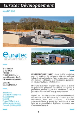 Contact :
Antoine LAUGERAT
stand CT B 141
ZI Le Daourin
56 150 BAUD
FRANCE
T. +33 (0)2 97 25 24 64
export@eurotec-dev.fr
www.eurotecwater.com
EUROTEC DÉVELOPPEMENT est une société spécialisée
dans les solutions de traitement des eaux usées en
industrie agroalimentaire. Nous assurons des projets
clés en main ou à la carte selon les besoins, que ce soit
en travaux neuf ou de réhabilitation.
Structurés avec notre propre bureau d’étude et atelier,
les prestations proposées incluent la conception, la
fabrication, le montage, la mise en service, le SAV, la
fourniture éventuelle de réactifs d’exploitation.
Aujourd'hui, c'est avec plus de 300 références et quelques
réalisations dans des abattoirs algériens que nos
partenaires nous font confiance : abattoirs,
transformation de la viande, des produits de la mer,
laiteries, embouteillages, distilleries et encore bien
d'autres applications.
6
Eurotec Développement
BZ CONSULT
3 rue des Moussabilines
ALGER CENTRE
ALGéRIE
T. +213 (0)6 61 55 54 32
ali@eurotecwater.com
Contact : Ali BENAMARA
 