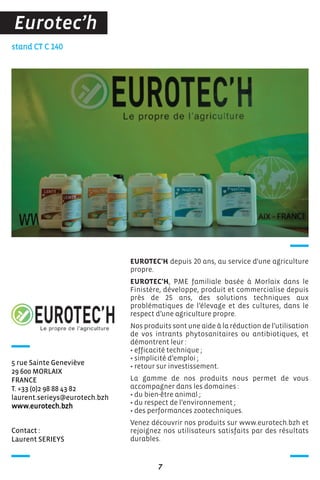 Contact :
Laurent SERIEYS
stand CT C 140
5 rue Sainte Geneviève
29 600 MORLAIX
FRANCE
T. +33 (0)2 98 88 43 82
laurent.serieys@eurotech.bzh
www.eurotech.bzh
EUROTEC'H depuis 20 ans, au service d'une agriculture
propre.
EUROTEC'H, PME familiale basée à Morlaix dans le
Finistère, développe, produit et commercialise depuis
près de 25 ans, des solutions techniques aux
problématiques de l’élevage et des cultures, dans le
respect d’une agriculture propre.
Nos produits sont une aide à la réduction de l’utilisation
de vos intrants phytosanitaires ou antibiotiques, et
démontrent leur :
• efficacité technique ;
• simplicité d’emploi ;
• retour sur investissement.
La gamme de nos produits nous permet de vous
accompagner dans les domaines :
• du bien-être animal ;
• du respect de l’environnement ;
• des performances zootechniques.
Venez découvrir nos produits sur www.eurotech.bzh et
rejoignez nos utilisateurs satisfaits par des résultats
durables.
7
Eurotec’h
 