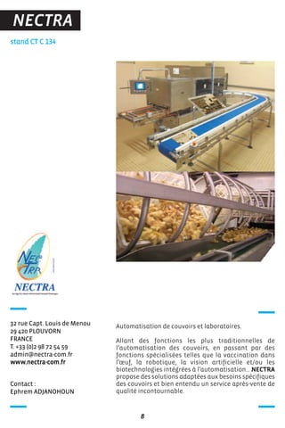 Contact :
Ephrem ADJANOHOUN
stand CT C 134
32 rue Capt. Louis de Menou
29 420 PLOUVORN
FRANCE
T. +33 (0)2 98 72 54 59
admin@nectra-com.fr
www.nectra-com.fr
Automatisation de couvoirs et laboratoires.
Allant des fonctions les plus traditionnelles de
l’automatisation des couvoirs, en passant par des
fonctions spécialisées telles que la vaccination dans
l’œuf, la robotique, la vision artificielle et/ou les
biotechnologies intégrées à l’automatisation… NECTRA
propose des solutions adaptées aux besoins spécifiques
des couvoirs et bien entendu un service après-vente de
qualité incontournable.
8
NECTRA
 