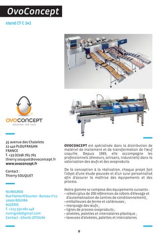 stand CT C 142
OVOCONCEPT est spécialisée dans la distribution de
matériel de traitement et de transformation de l’œuf
coquille. Depuis 1989, elle accompagne les
professionnels (éleveurs, artisans, industriels) dans la
valorisation des œufs et des ovoproduits.
De la conception à la réalisation, chaque projet fait
l’objet d’une étude poussée et d’un suivi personnalisé
afin d’assurer la maîtrise des équipements et des
process.
Notre gamme se compose des équipements suivants :
• robots (plus de 200 références de robots d’élevage et
d’automatisation de centres de conditionnement) ;
• emballeuses de ferme et calibreuses ;
• marquage des œufs ;
• lignes de process ovoproduits ;
• alvéoles, palettes et intercalaires plastique ;
• laveuses d’alvéoles, palettes et intercalaires.
9
OvoConcept
Contact :
Thierry SOUQUET
35 avenue des Chatelets
22 440 PLOUFRAGAN
FRANCE
T. +33 (0)296 765 765
thierry.souquet@ovoconcept.fr
www.ovoconcept.fr
NUMIGREB
Rue Fatma N'Soumer - Bureau n°11
10000 BOUIRA
ALGéRIE
T. +213 550 081 448
numigreb@gmail.com
Contact : Gherbi ZITOUNI
 