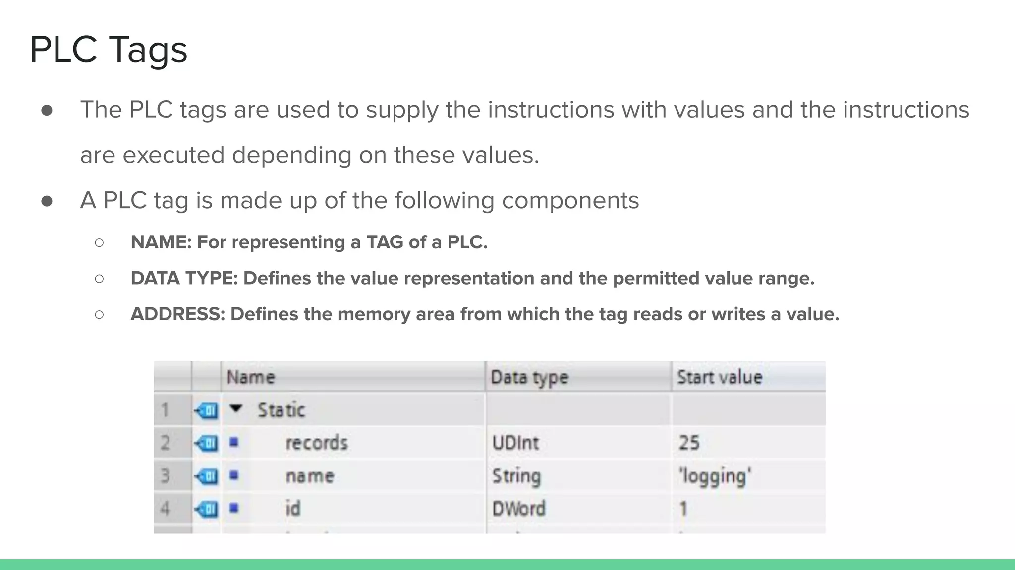 PLC Tags
● The PLC tags are used to supply the instructions with values and the instructions
are executed depending on these values.
● A PLC tag is made up of the following components
○ NAME: For representing a TAG of a PLC.
○ DATA TYPE: Deﬁnes the value representation and the permitted value range.
○ ADDRESS: Deﬁnes the memory area from which the tag reads or writes a value.
 