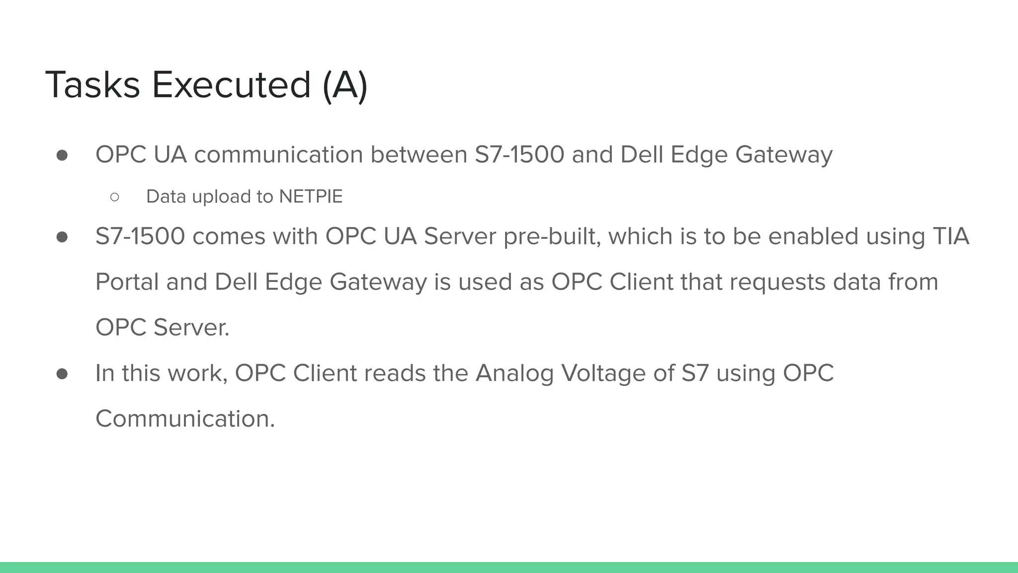 Tasks Executed (A)
● OPC UA communication between S7-1500 and Dell Edge Gateway
○ Data upload to NETPIE
● S7-1500 comes with OPC UA Server pre-built, which is to be enabled using TIA
Portal and Dell Edge Gateway is used as OPC Client that requests data from
OPC Server.
● In this work, OPC Client reads the Analog Voltage of S7 using OPC
Communication.
 