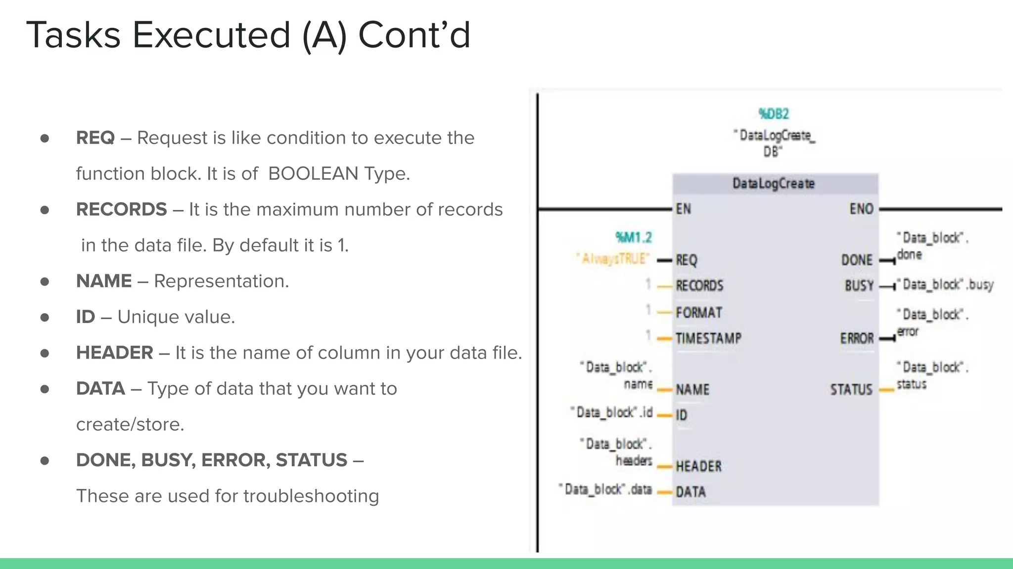 Tasks Executed (A) Cont’d
● REQ – Request is like condition to execute the
function block. It is of BOOLEAN Type.
● RECORDS – It is the maximum number of records
in the data ﬁle. By default it is 1.
● NAME – Representation.
● ID – Unique value.
● HEADER – It is the name of column in your data ﬁle.
● DATA – Type of data that you want to
create/store.
● DONE, BUSY, ERROR, STATUS –
These are used for troubleshooting
 