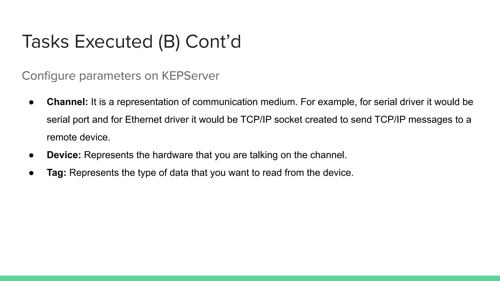 Tasks Executed (B) Cont’d
Conﬁgure parameters on KEPServer
● Channel: It is a representation of communication medium. For example, for serial driver it would be
serial port and for Ethernet driver it would be TCP/IP socket created to send TCP/IP messages to a
remote device.
● Device: Represents the hardware that you are talking on the channel.
● Tag: Represents the type of data that you want to read from the device.
 
