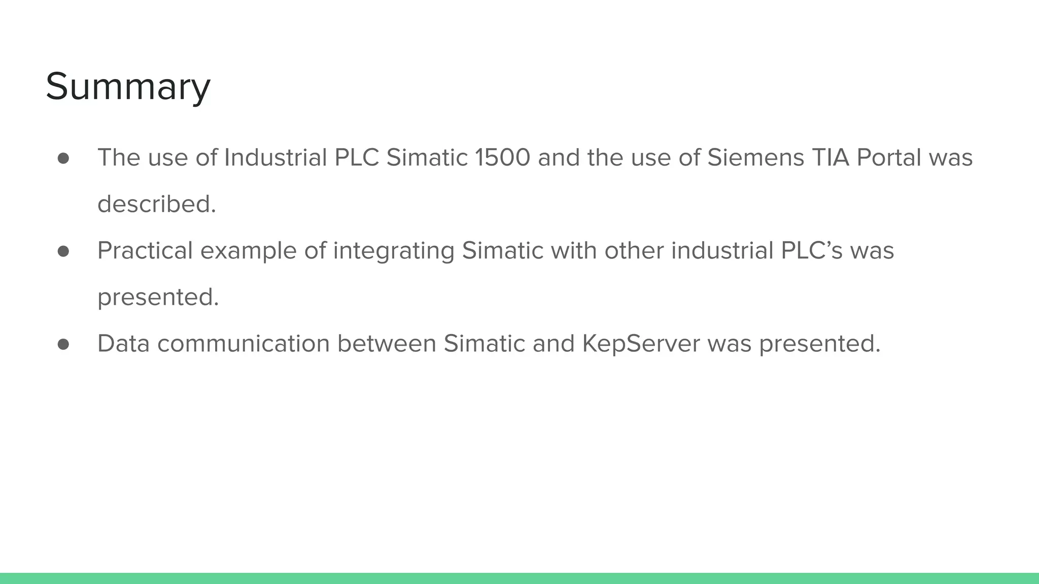 Summary
● The use of Industrial PLC Simatic 1500 and the use of Siemens TIA Portal was
described.
● Practical example of integrating Simatic with other industrial PLC’s was
presented.
● Data communication between Simatic and KepServer was presented.
 