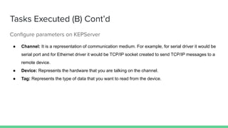 Tasks Executed (B) Cont’d
Conﬁgure parameters on KEPServer
● Channel: It is a representation of communication medium. For example, for serial driver it would be
serial port and for Ethernet driver it would be TCP/IP socket created to send TCP/IP messages to a
remote device.
● Device: Represents the hardware that you are talking on the channel.
● Tag: Represents the type of data that you want to read from the device.
 