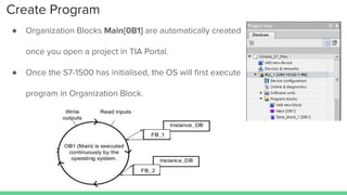 Create Program
● Organization Blocks Main[0B1] are automatically created
once you open a project in TIA Portal.
● Once the S7-1500 has initialised, the OS will ﬁrst execute
program in Organization Block.
 