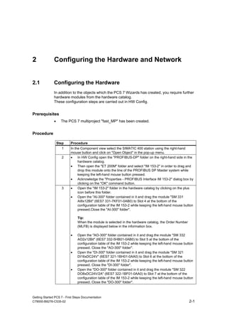 Getting Started PCS 7 - First Steps Documentation
C79000-B8276-C535-02 2-1
2 Configuring the Hardware and Network
2.1 Configuring the Hardware
In addition to the objects which the PCS 7 Wizards has created, you require further
hardware modules from the hardware catalog.
These configuration steps are carried out in HW Config.
Prerequisites
• The PCS 7 multiproject "fast_MP" has been created.
Procedure
Step Procedure
1 In the Component view select the SIMATIC 400 station using the right-hand
mouse button and click on "Open Object" in the pop-up menu.
2 • In HW Config open the "PROFIBUS-DP" folder on the right-hand side in the
hardware catalog.
• Then open the "ET 200M" folder and select "IM 153-2" in order to drag and
drop this module onto the line of the PROFIBUS DP Master system while
keeping the left-hand mouse button pressed.
• Acknowledge the "Properties - PROFIBUS Interface IM 153-2" dialog box by
clicking on the "OK" command button.
3 • Open the "IM 153-2" folder in the hardware catalog by clicking on the plus
icon before this folder.
• Open the "AI-300" folder contained in it and drag the module "SM 331
AI8x12Bit" (6ES7 331-7KF01-0AB0) to Slot 4 at the bottom of the
configuration table of the IM 153-2 while keeping the left-hand mouse button
pressed.Close the "AI-300" folder".
Tip:
When the module is selected in the hardware catalog, the Order Number
(MLFB) is displayed below in the information box.
• Open the "AO-300" folder contained in it and drag the module "SM 332
AO2x12Bit" (6ES7 332-5HB01-0AB0) to Slot 5 at the bottom of the
configuration table of the IM 153-2 while keeping the left-hand mouse button
pressed. Close the "AO-300" folder".
• Open the "DI-300" folder contained in it and drag the module "SM 321
DI16xDC24V" (6ES7 321-1BH01-0AA0) to Slot 6 at the bottom of the
configuration table of the IM 153-2 while keeping the left-hand mouse button
pressed. Close the "DI-300" folder".
• Open the "DO-300" folder contained in it and drag the module "SM 322
DO8xDC24V/2A" (6ES7 322-1BF01-0AA0) to Slot 7 at the bottom of the
configuration table of the IM 153-2 while keeping the left-hand mouse button
pressed. Close the "DO-300" folder".
 