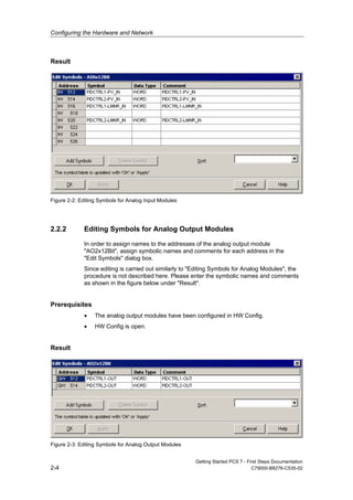 Configuring the Hardware and Network
Getting Started PCS 7 - First Steps Documentation
2-4 C79000-B8276-C535-02
Result
Figure 2-2: Editing Symbols for Analog Input Modules
2.2.2 Editing Symbols for Analog Output Modules
In order to assign names to the addresses of the analog output module
"AO2x12Bit", assign symbolic names and comments for each address in the
"Edit Symbols" dialog box.
Since editing is carried out similarly to "Editing Symbols for Analog Modules", the
procedure is not described here. Please enter the symbolic names and comments
as shown in the figure below under "Result".
Prerequisites
• The analog output modules have been configured in HW Config.
• HW Config is open.
Result
Figure 2-3: Editing Symbols for Analog Output Modules
 