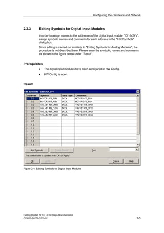 Configuring the Hardware and Network
Getting Started PCS 7 - First Steps Documentation
C79000-B8276-C535-02 2-5
2.2.3 Editing Symbols for Digital Input Modules
In order to assign names to the addresses of the digital input module " DI16x24V",
assign symbolic names and comments for each address in the "Edit Symbols"
dialog box.
Since editing is carried out similarly to "Editing Symbols for Analog Modules", the
procedure is not described here. Please enter the symbolic names and comments
as shown in the figure below under "Result".
Prerequisites
• The digital input modules have been configured in HW Config.
• HW Config is open.
Result
Figure 2-4: Editing Symbols for Digital Input Modules
 