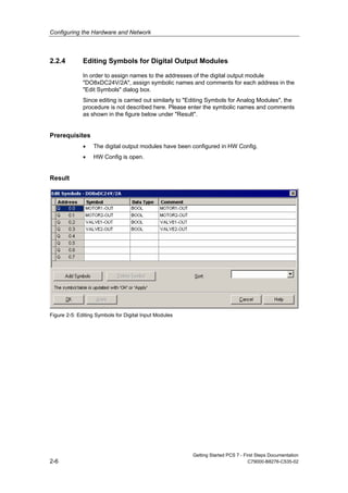 Configuring the Hardware and Network
Getting Started PCS 7 - First Steps Documentation
2-6 C79000-B8276-C535-02
2.2.4 Editing Symbols for Digital Output Modules
In order to assign names to the addresses of the digital output module
"DO8xDC24V/2A", assign symbolic names and comments for each address in the
"Edit Symbols" dialog box.
Since editing is carried out similarly to "Editing Symbols for Analog Modules", the
procedure is not described here. Please enter the symbolic names and comments
as shown in the figure below under "Result".
Prerequisites
• The digital output modules have been configured in HW Config.
• HW Config is open.
Result
Figure 2-5: Editing Symbols for Digital Input Modules
 